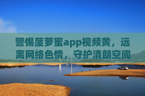警惕菠萝蜜app视频黄，远离网络色情，守护清朗空间