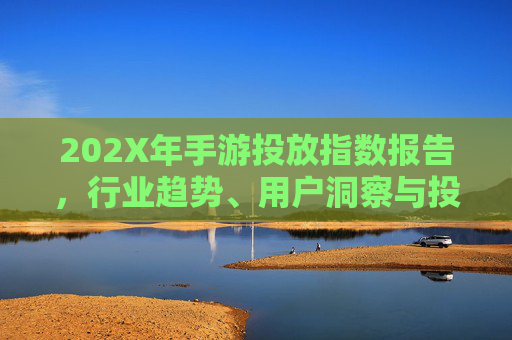 202X年手游投放指数报告,行业趋势、用户洞察与投放策略解析 202X年手游投放指数报告,行业趋势、用户洞察与投放策略解析