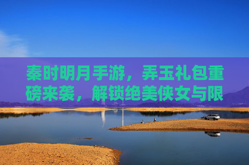 秦时明月手游，弄玉礼包重磅来袭，解锁绝美侠女与限定福利