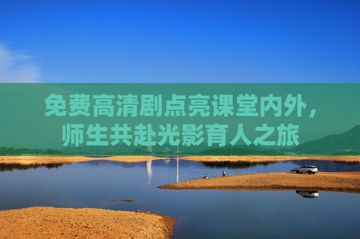 免费高清剧点亮课堂内外,师生共赴光影育人之旅 免费高清剧点亮课堂内外,师生共赴光影育人之旅