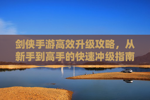 剑侠手游高效升级攻略，从新手到高手的快速冲级指南