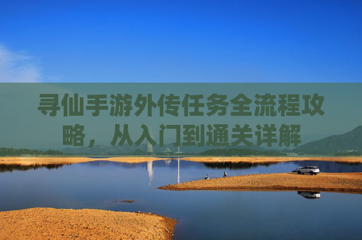 寻仙手游外传任务全流程攻略,从入门到通关详解 寻仙手游外传任务全流程攻略,从入门到通关详解
