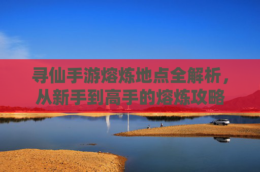 寻仙手游熔炼地点全解析,从新手到高手的熔炼攻略 寻仙手游熔炼地点全解析,从新手到高手的熔炼攻略