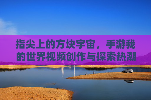 指尖上的方块宇宙,手游我的世界视频创作与探索热潮 指尖上的方块宇宙,手游我的世界视频创作与探索热潮