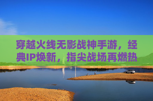 穿越火线无影战神手游,经典IP焕新,指尖战场再燃热血 穿越火线无影战神手游,经典IP焕新,指尖战场再燃热血