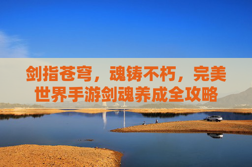 剑指苍穹,魂铸不朽,完美世界手游剑魂养成全攻略 剑指苍穹,魂铸不朽,完美世界手游剑魂养成全攻略