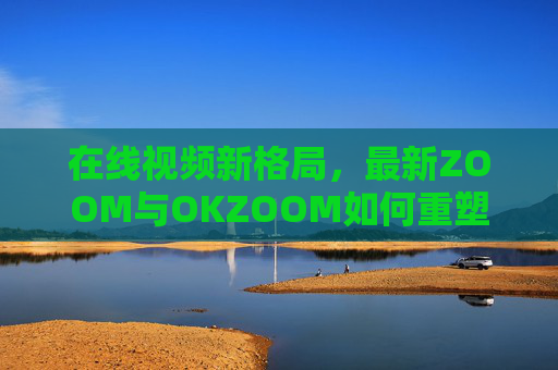在线视频新格局,最新ZOOM与OKZOOM如何重塑沟通体验? 在线视频新格局,最新ZOOM与OKZOOM如何重塑沟通体验?