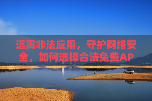 远离非法应用,守护网络安全,如何选择合法免费APP 远离非法应用,守护网络安全,如何选择合法免费APP