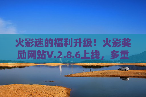 火影迷的福利升级！火影奖励网站V.2.8.6上线，多重惊喜等你解锁