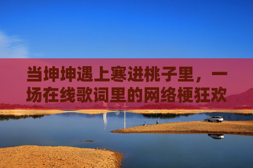 当坤坤遇上寒进桃子里,一场在线歌词里的网络梗狂欢 当坤坤遇上寒进桃子里,一场在线歌词里的网络梗狂欢
