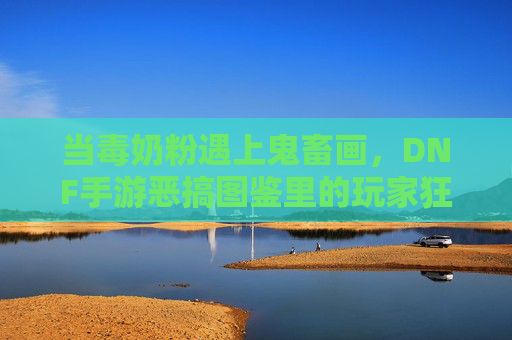 当毒奶粉遇上鬼畜画,DNF手游恶搞图鉴里的玩家狂欢与集体解构 当毒奶粉遇上鬼畜画,DNF手游恶搞图鉴里的玩家狂欢与集体解构