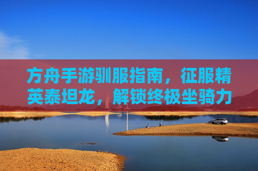 方舟手游驯服指南,征服精英泰坦龙,解锁终极坐骑力量! 方舟手游驯服指南,征服精英泰坦龙,解锁终极坐骑力量!