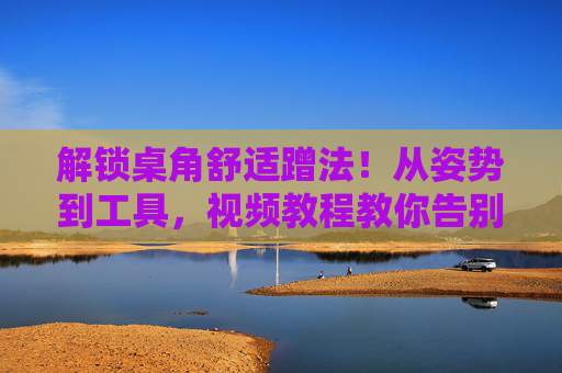 解锁桌角舒适蹭法！从姿势到工具，视频教程教你告别久坐不适