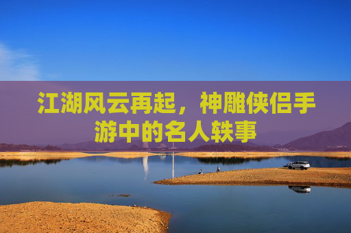 江湖风云再起，神雕侠侣手游中的名人轶事