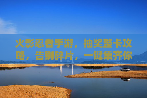 火影忍者手游,抽奖整卡攻略,告别碎片,一键集齐你的忍者梦之队! 火影忍者手游,抽奖整卡攻略,告别碎片,一键集齐你的忍者梦之队!