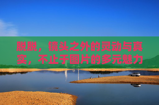 脱脱,镜头之外的灵动与真实,不止于图片的多元魅力 脱脱,镜头之外的灵动与真实,不止于图片的多元魅力
