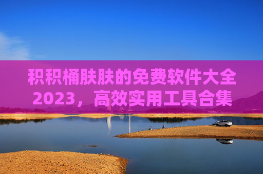 积积桶肤肤的免费软件大全2023,高效实用工具合集,告别付费烦恼! 积积桶肤肤的免费软件大全2023,高效实用工具合集,告别付费烦恼!