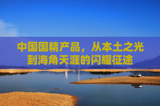中国国精产品,从本土之光到海角天涯的闪耀征途 中国国精产品,从本土之光到海角天涯的闪耀征途