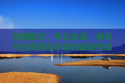硝烟散尽,热血未凉,老兵与生死狙击手游的战场情缘 硝烟散尽,热血未凉,老兵与生死狙击手游的战场情缘
