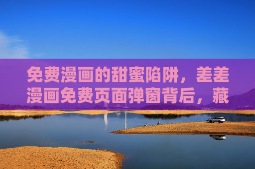免费漫画的甜蜜陷阱，差差漫画免费页面弹窗背后，藏着多少用户不知道的风险？