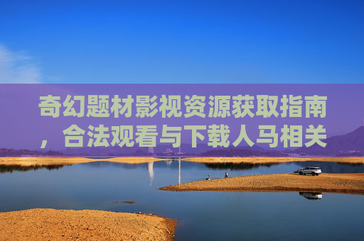 奇幻题材影视资源获取指南,合法观看与下载人马相关影视作品全攻略 奇幻题材影视资源获取指南,合法观看与下载人马相关影视作品全攻略