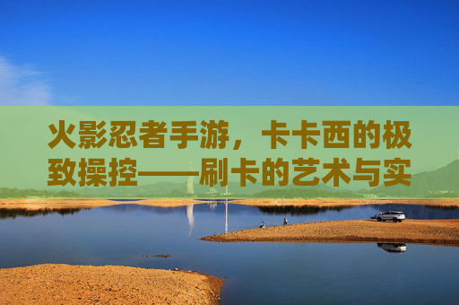 火影忍者手游,卡卡西的极致操控——刷卡的艺术与实战技巧 火影忍者手游,卡卡西的极致操控——刷卡的艺术与实战技巧
