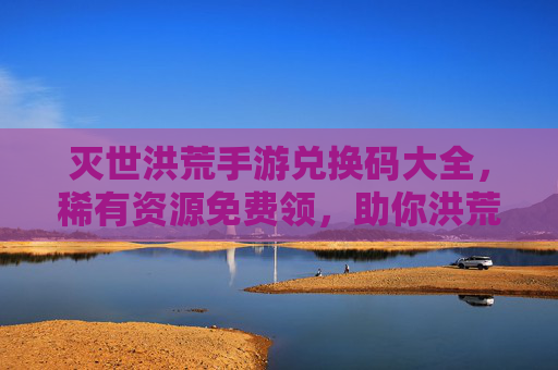 灭世洪荒手游兑换码大全,稀有资源免费领,助你洪荒称霸! 灭世洪荒手游兑换码大全,稀有资源免费领,助你洪荒称霸!