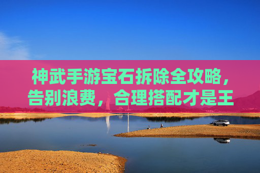 神武手游宝石拆除全攻略,告别浪费,合理搭配才是王道 神武手游宝石拆除全攻略,告别浪费,合理搭配才是王道