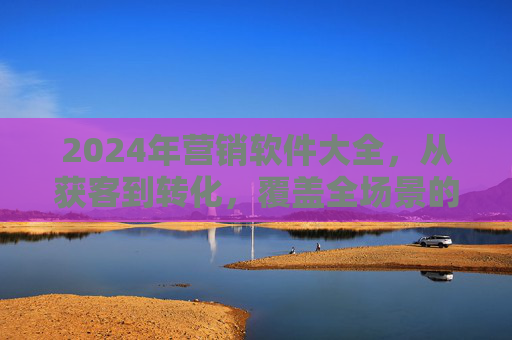 2024年营销软件大全,从获客到转化,覆盖全场景的实用工具指南 2024年营销软件大全,从获客到转化,覆盖全场景的实用工具指南