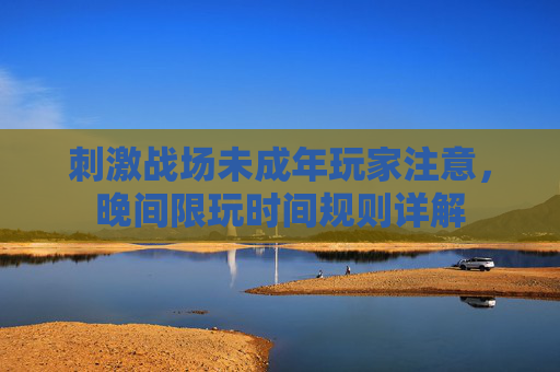 刺激战场未成年玩家注意,晚间限玩时间规则详解 刺激战场未成年玩家注意,晚间限玩时间规则详解