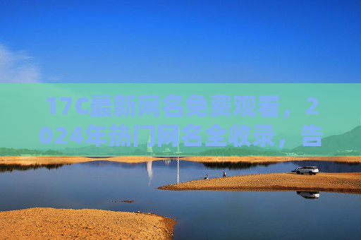 17C最新网名免费观看,2024年热门网名全收录,告别撞名尴尬! 17C最新网名免费观看,2024年热门网名全收录,告别撞名尴尬!