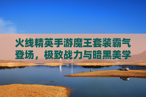 火线精英手游魔王套装霸气登场，极致战力与暗黑美学的双重冲击