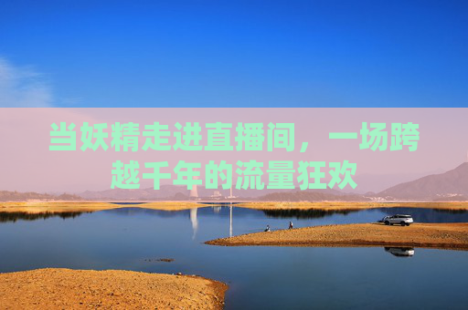 当妖精走进直播间,一场跨越千年的流量狂欢 当妖精走进直播间,一场跨越千年的流量狂欢
