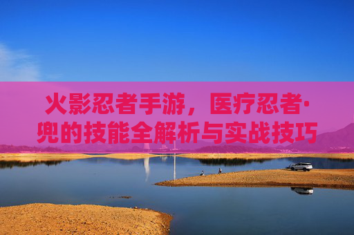 火影忍者手游,医疗忍者·兜的技能全解析与实战技巧 火影忍者手游,医疗忍者·兜的技能全解析与实战技巧