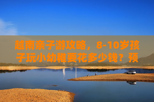 越南亲子游攻略,8-10岁孩子玩小幼稚要花多少钱?预算看这篇 越南亲子游攻略,8-10岁孩子玩小幼稚要花多少钱?预算看这篇