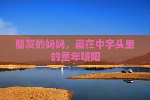 朋友的妈妈,藏在中字头里的童年暖阳 朋友的妈妈,藏在中字头里的童年暖阳