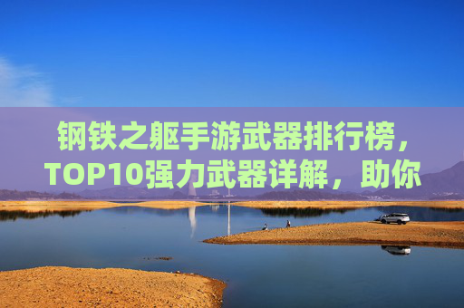 钢铁之躯手游武器排行榜,TOP10强力武器详解,助你轻松制胜战场! 钢铁之躯手游武器排行榜,TOP10强力武器详解,助你轻松制胜战场!