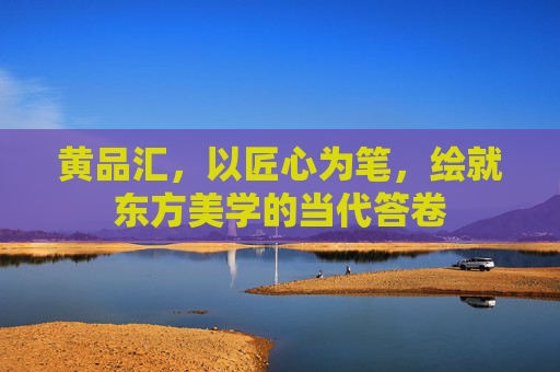 黄品汇,以匠心为笔,绘就东方美学的当代答卷 黄品汇,以匠心为笔,绘就东方美学的当代答卷