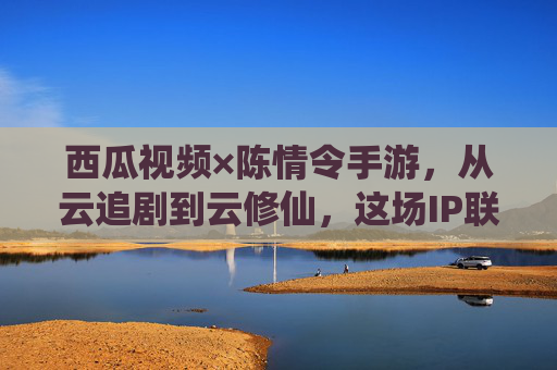 西瓜视频×陈情令手游,从云追剧到云修仙,这场IP联动让情怀落地生根 西瓜视频×陈情令手游,从云追剧到云修仙,这场IP联动让情怀落地生根