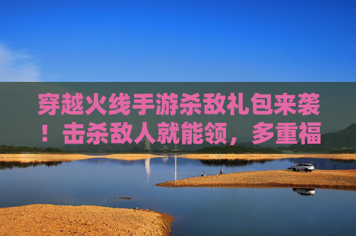 穿越火线手游杀敌礼包来袭！击杀敌人就能领，多重福利助你称霸战场！