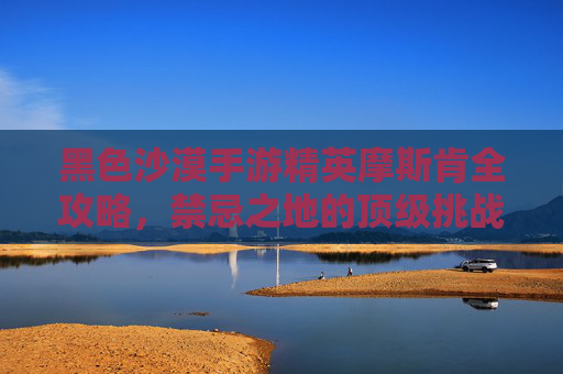 黑色沙漠手游精英摩斯肯全攻略，禁忌之地的顶级挑战与丰厚回报
