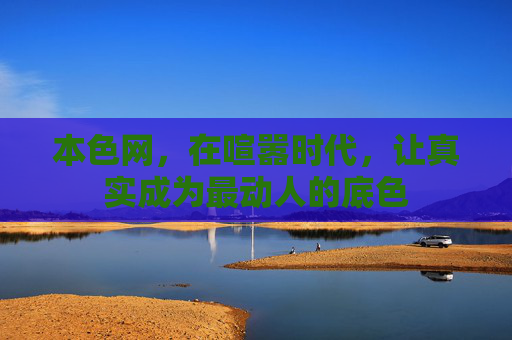 本色网,在喧嚣时代,让真实成为最动人的底色 本色网,在喧嚣时代,让真实成为最动人的底色