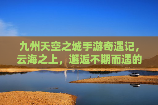 九州天空之城手游奇遇记,云海之上,邂逅不期而遇的浪漫与惊喜 九州天空之城手游奇遇记,云海之上,邂逅不期而遇的浪漫与惊喜