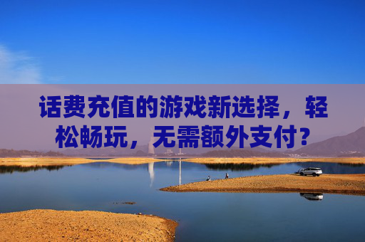 话费充值的游戏新选择,轻松畅玩,无需额外支付? 话费充值的游戏新选择,轻松畅玩,无需额外支付?