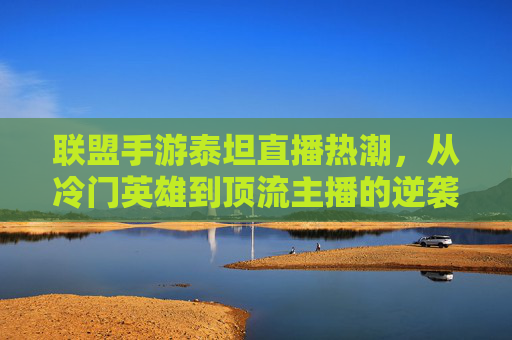 联盟手游泰坦直播热潮,从冷门英雄到顶流主播的逆袭之路 联盟手游泰坦直播热潮,从冷门英雄到顶流主播的逆袭之路