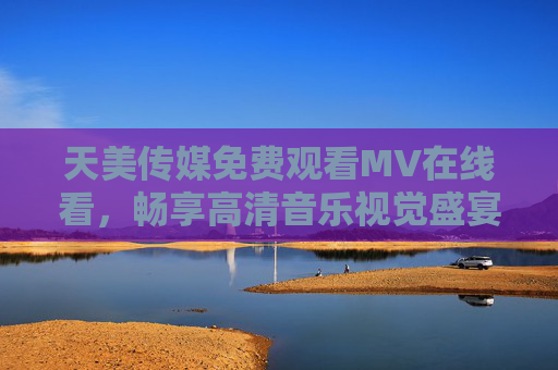天美传媒免费观看MV在线看,畅享高清音乐视觉盛宴,随时随地解锁热门好歌 天美传媒免费观看MV在线看,畅享高清音乐视觉盛宴,随时随地解锁热门好歌