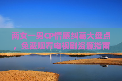 两女一男CP情感纠葛大盘点,免费观看电视剧资源指南 两女一男CP情感纠葛大盘点,免费观看电视剧资源指南