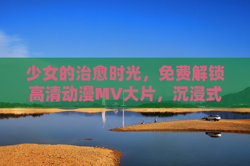 少女的治愈时光,免费解锁高清动漫MV大片,沉浸式视听盛宴 少女的治愈时光,免费解锁高清动漫MV大片,沉浸式视听盛宴