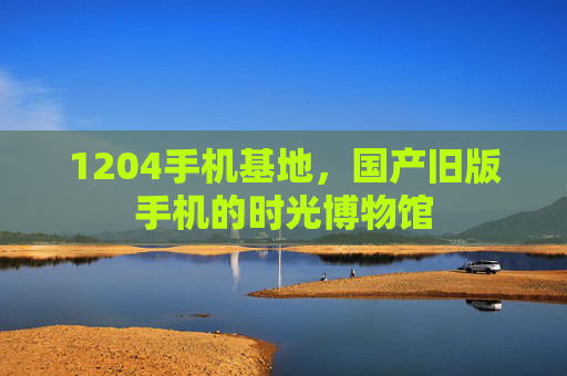 1204手机基地,国产旧版手机的时光博物馆 1204手机基地,国产旧版手机的时光博物馆
