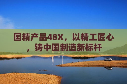 国精产品48X，以精工匠心，铸中国制造新标杆